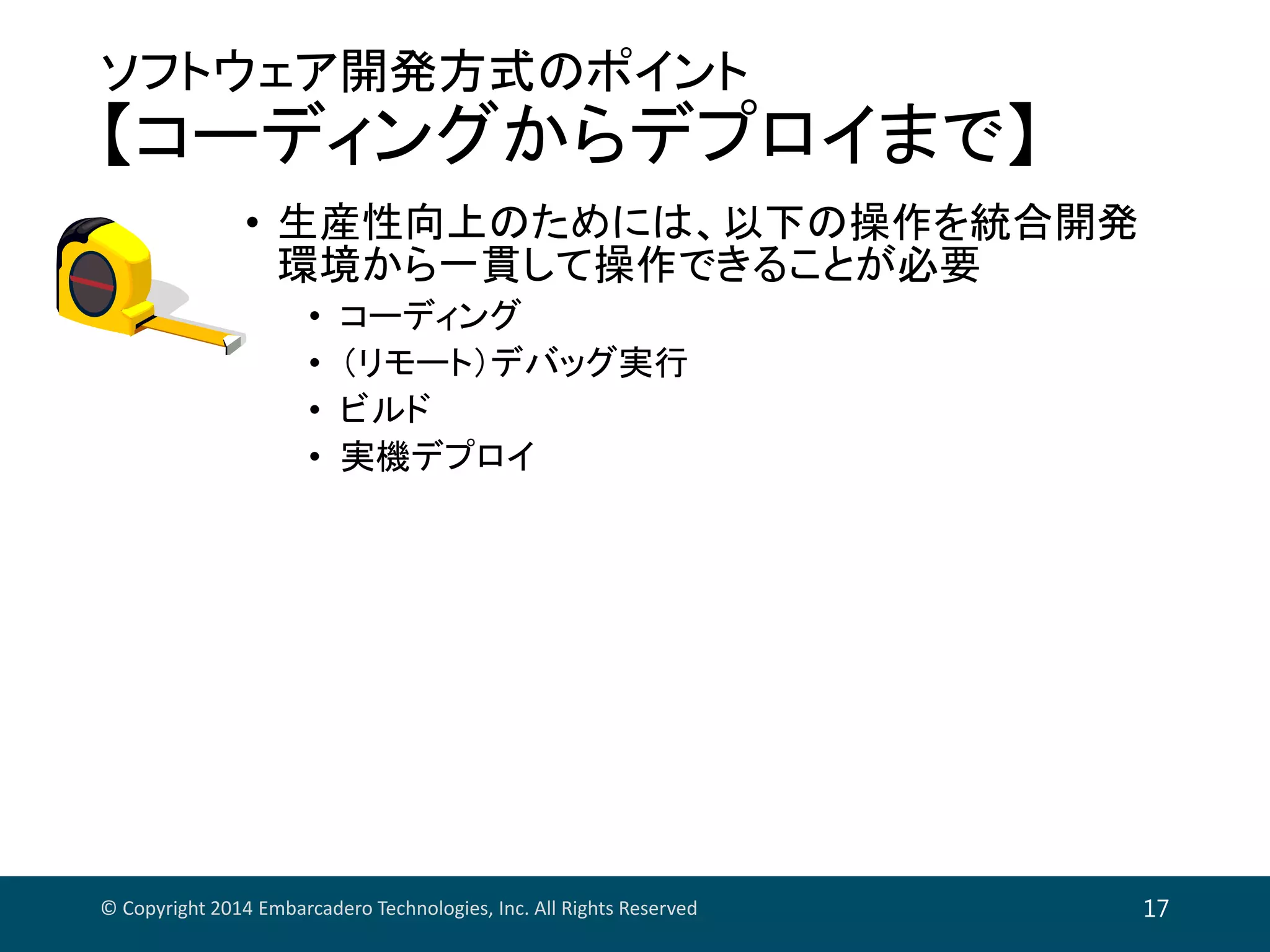 ソフトウェア開発方式のポイント
【コーディングからデプロイまで】
• 生産性向上のためには、以下の操作を統合開発
環境から一貫して操作できることが必要
• コーディング
• （リモート）デバッグ実行
• ビルド
• 実機デプロイ
© Copyright 2014 Embarcadero Technologies, Inc. All Rights Reserved 17
 