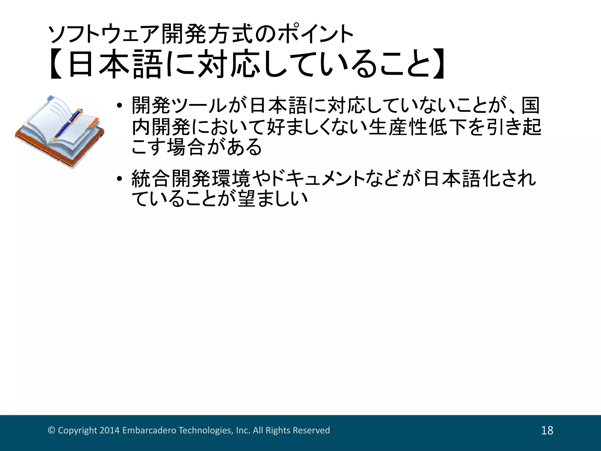 ソフトウェア開発方式のポイント
【日本語に対応していること】
• 開発ツールが日本語に対応していないことが、国
内開発において好ましくない生産性低下を引き起
こす場合がある
• 統合開発環境やドキュメントなどが日本語化され
ていることが望ましい
© Copyright 2014 Embarcadero Technologies, Inc. All Rights Reserved 18
 
