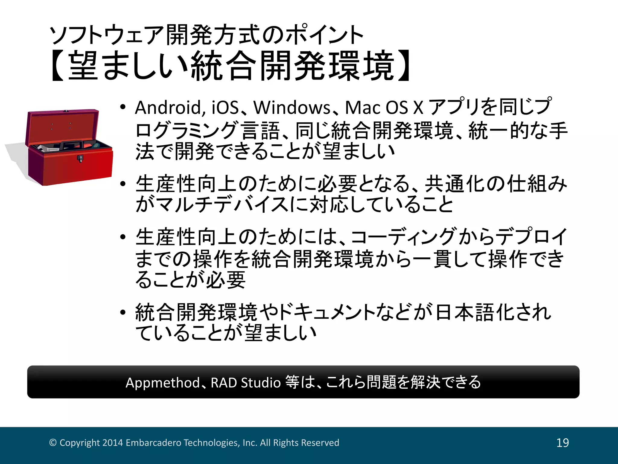 ソフトウェア開発方式のポイント
【望ましい統合開発環境】
• Android, iOS、Windows、Mac OS X アプリを同じプ
ログラミング言語、同じ統合開発環境、統一的な手
法で開発できることが望ましい
• 生産性向上のために必要となる、共通化の仕組み
がマルチデバイスに対応していること
• 生産性向上のためには、コーディングからデプロイ
までの操作を統合開発環境から一貫して操作でき
ることが必要
• 統合開発環境やドキュメントなどが日本語化され
ていることが望ましい
© Copyright 2014 Embarcadero Technologies, Inc. All Rights Reserved 19
Appmethod、RAD Studio 等は、これら問題を解決できるAppmethod、RAD Studio 等は、これら問題を解決できる
 