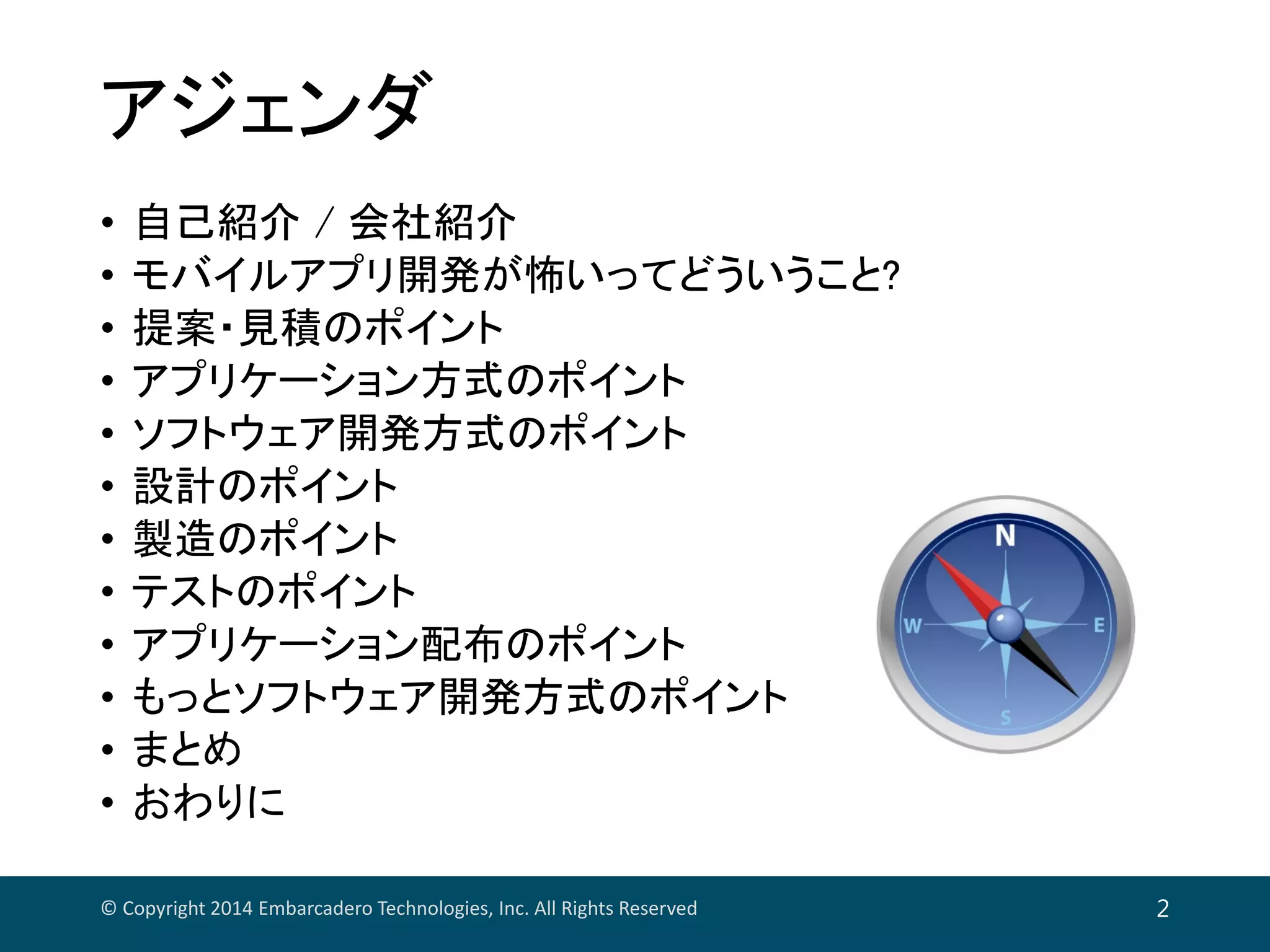 アジェンダ
• 自己紹介 / 会社紹介
• モバイルアプリ開発が怖いってどういうこと?
• 提案・見積のポイント
• アプリケーション方式のポイント
• ソフトウェア開発方式のポイント
• 設計のポイント
• 製造のポイント
• テストのポイント
• アプリケーション配布のポイント
• もっとソフトウェア開発方式のポイント
• まとめ
• おわりに
© Copyright 2014 Embarcadero Technologies, Inc. All Rights Reserved 2
 