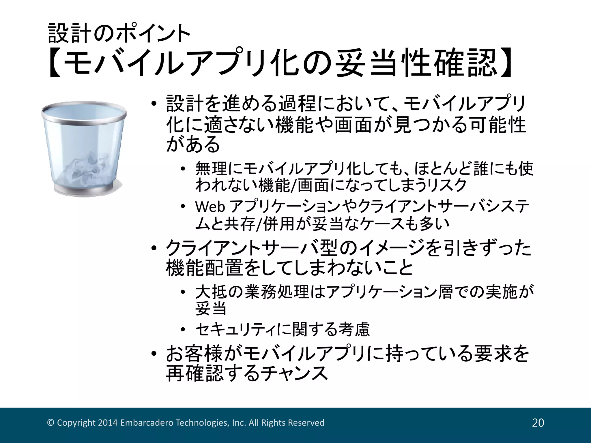 設計のポイント
【モバイルアプリ化の妥当性確認】
• 設計を進める過程において、モバイルアプリ
化に適さない機能や画面が見つかる可能性
がある
• 無理にモバイルアプリ化しても、ほとんど誰にも使
われない機能/画面になってしまうリスク
• Web アプリケーションやクライアントサーバシステ
ムと共存/併用が妥当なケースも多い
• クライアントサーバ型のイメージを引きずった
機能配置をしてしまわないこと
• 大抵の業務処理はアプリケーション層での実施が
妥当
• セキュリティに関する考慮
• お客様がモバイルアプリに持っている要求を
再確認するチャンス
© Copyright 2014 Embarcadero Technologies, Inc. All Rights Reserved 20
 