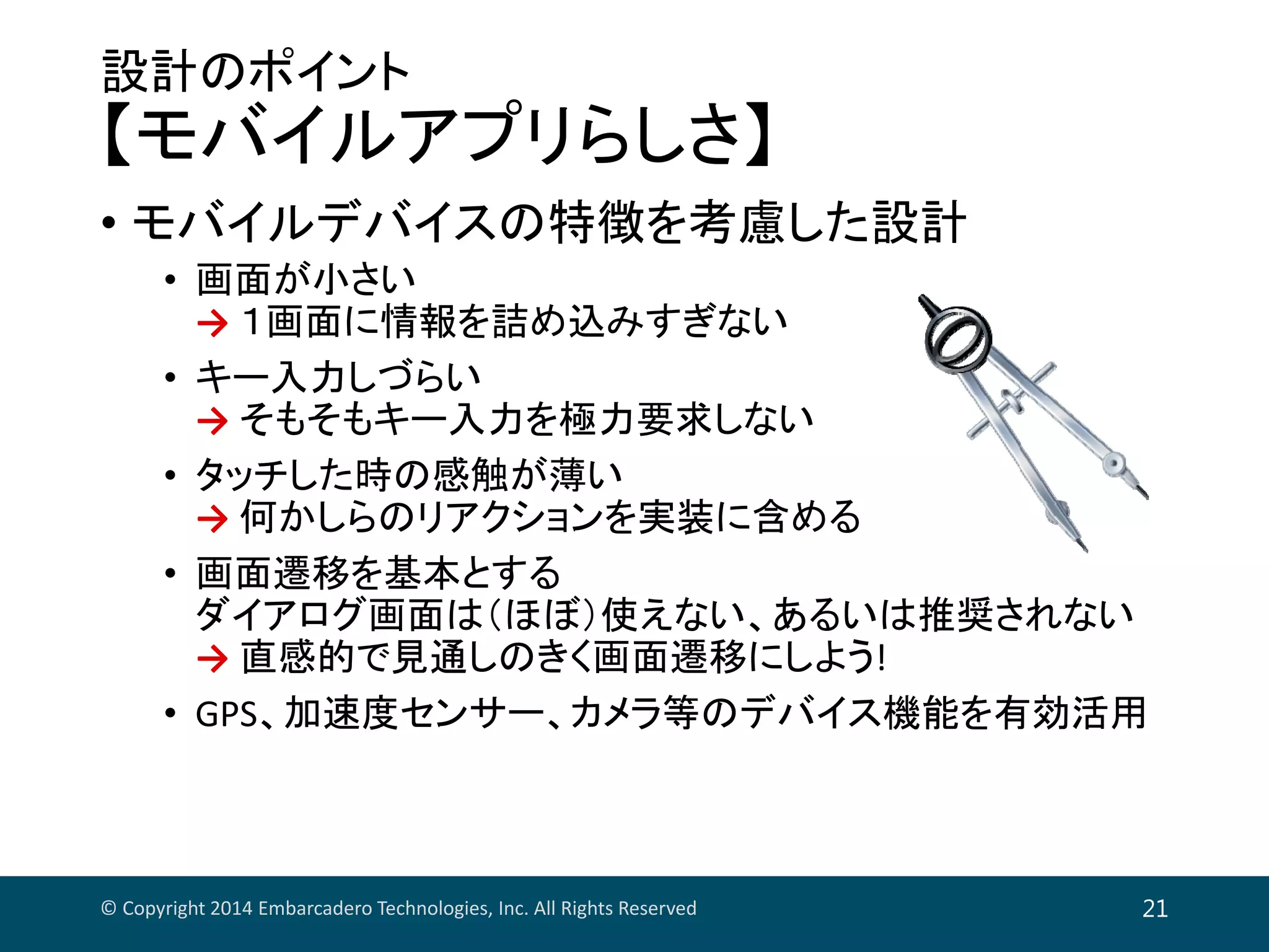 設計のポイント
【モバイルアプリらしさ】
• モバイルデバイスの特徴を考慮した設計
• 画面が小さい
→ １画面に情報を詰め込みすぎない
• キー入力しづらい
→ そもそもキー入力を極力要求しない
• タッチした時の感触が薄い
→ 何かしらのリアクションを実装に含める
• 画面遷移を基本とする
ダイアログ画面は（ほぼ）使えない、あるいは推奨されない
→ 直感的で見通しのきく画面遷移にしよう!
• GPS、加速度センサー、カメラ等のデバイス機能を有効活用
© Copyright 2014 Embarcadero Technologies, Inc. All Rights Reserved 21
 