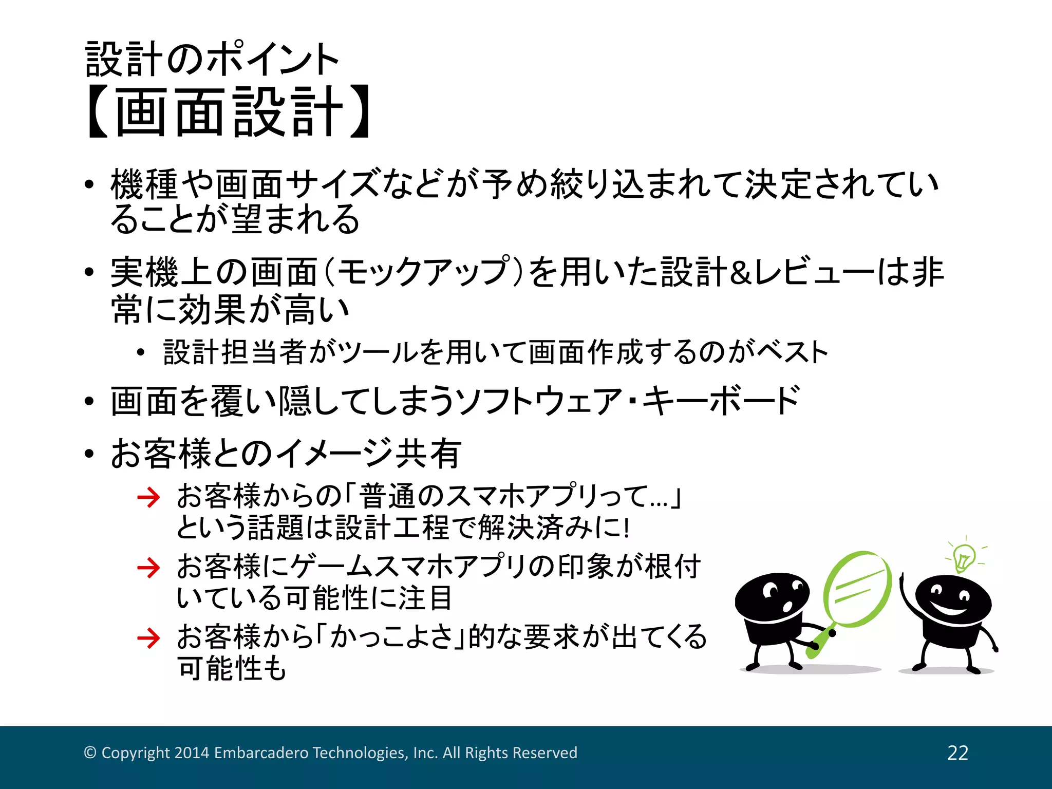 設計のポイント
【画面設計】
• 機種や画面サイズなどが予め絞り込まれて決定されてい
ることが望まれる
• 実機上の画面（モックアップ）を用いた設計&レビューは非
常に効果が高い
• 設計担当者がツールを用いて画面作成するのがベスト
• 画面を覆い隠してしまうソフトウェア・キーボード
• お客様とのイメージ共有
→ お客様からの「普通のスマホアプリって…」
という話題は設計工程で解決済みに!
→ お客様にゲームスマホアプリの印象が根付
いている可能性に注目
→ お客様から「かっこよさ」的な要求が出てくる
可能性も
© Copyright 2014 Embarcadero Technologies, Inc. All Rights Reserved 22
 