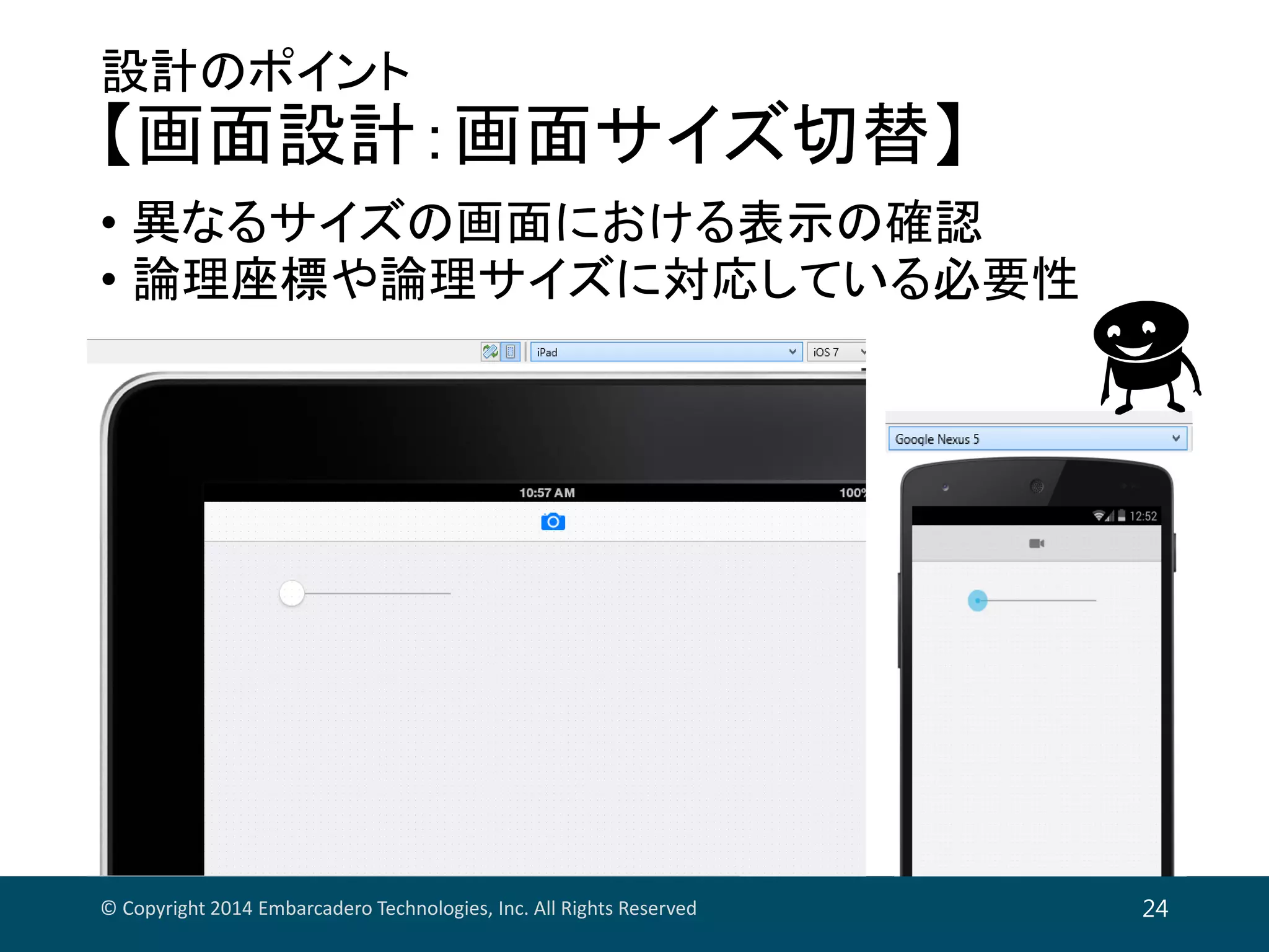 設計のポイント
【画面設計：画面サイズ切替】
• 異なるサイズの画面における表示の確認
• 論理座標や論理サイズに対応している必要性
© Copyright 2014 Embarcadero Technologies, Inc. All Rights Reserved 24
 