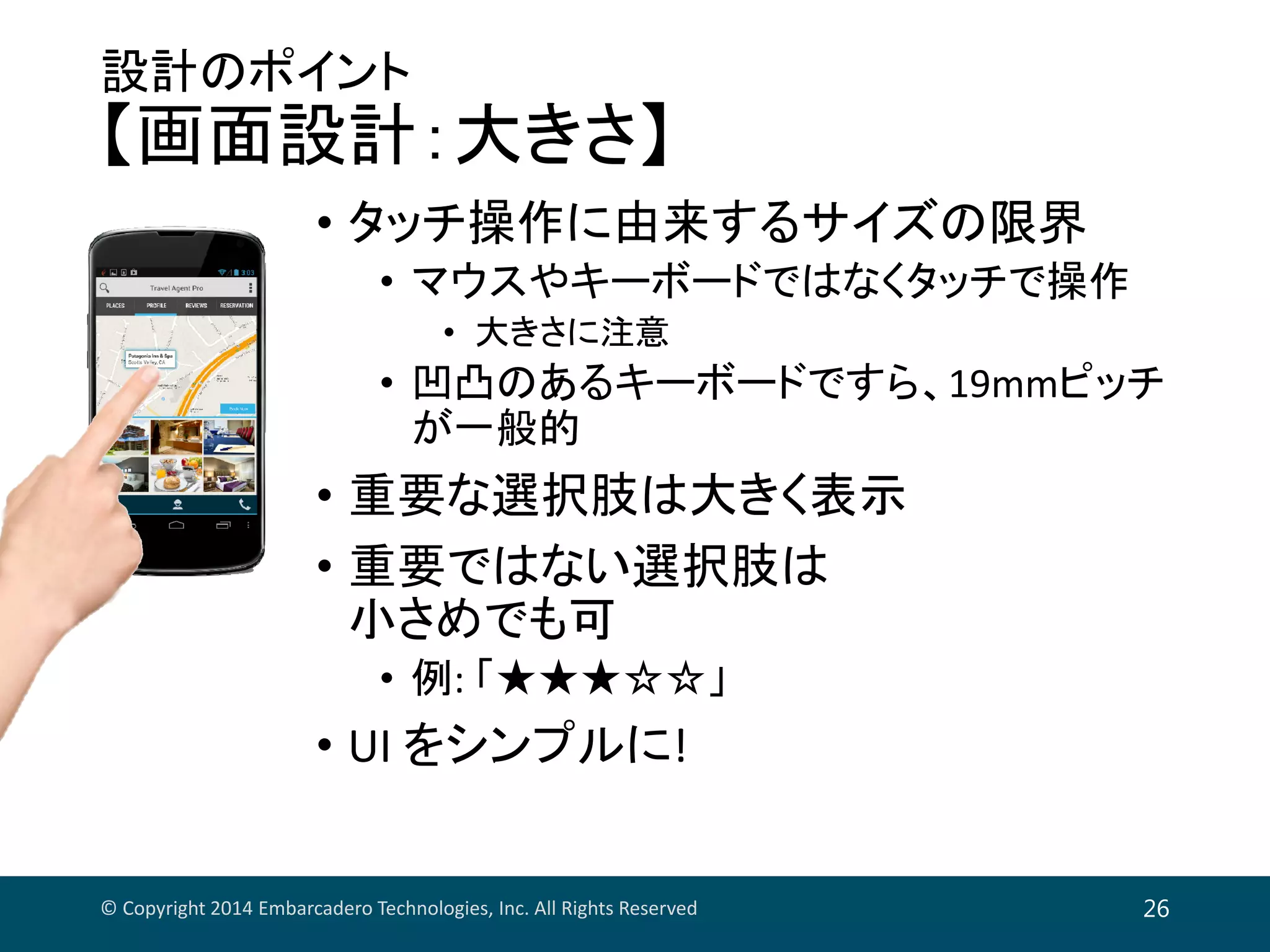 設計のポイント
【画面設計：大きさ】
• タッチ操作に由来するサイズの限界
• マウスやキーボードではなくタッチで操作
• 大きさに注意
• 凹凸のあるキーボードですら、19mmピッチ
が一般的
• 重要な選択肢は大きく表示
• 重要ではない選択肢は
小さめでも可
• 例: 「★★★☆☆」
• UI をシンプルに!
© Copyright 2014 Embarcadero Technologies, Inc. All Rights Reserved 26
 