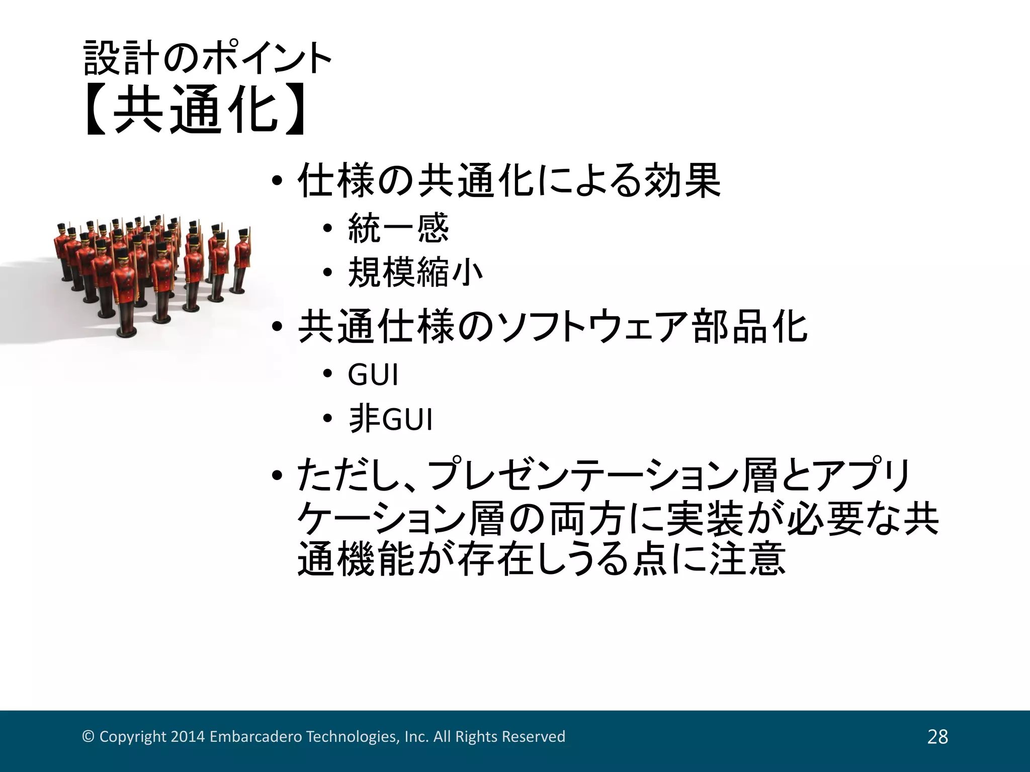 設計のポイント
【共通化】
• 仕様の共通化による効果
• 統一感
• 規模縮小
• 共通仕様のソフトウェア部品化
• GUI
• 非GUI
• ただし、プレゼンテーション層とアプリ
ケーション層の両方に実装が必要な共
通機能が存在しうる点に注意
© Copyright 2014 Embarcadero Technologies, Inc. All Rights Reserved 28
 