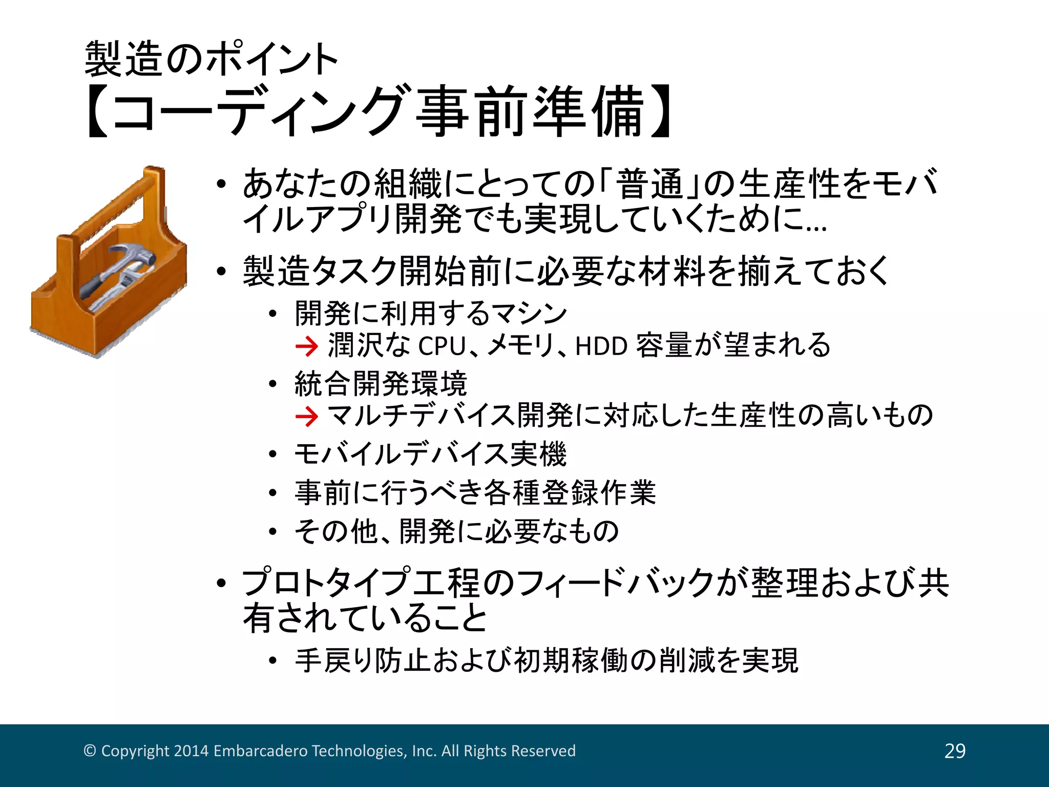製造のポイント
【コーディング事前準備】
• あなたの組織にとっての「普通」の生産性をモバ
イルアプリ開発でも実現していくために…
• 製造タスク開始前に必要な材料を揃えておく
• 開発に利用するマシン
→ 潤沢な CPU、メモリ、HDD 容量が望まれる
• 統合開発環境
→ マルチデバイス開発に対応した生産性の高いもの
• モバイルデバイス実機
• 事前に行うべき各種登録作業
• その他、開発に必要なもの
• プロトタイプ工程のフィードバックが整理および共
有されていること
• 手戻り防止および初期稼働の削減を実現
© Copyright 2014 Embarcadero Technologies, Inc. All Rights Reserved 29
 