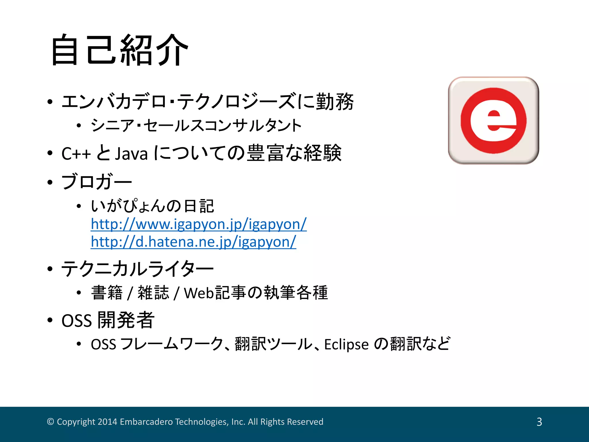 自己紹介
• エンバカデロ・テクノロジーズに勤務
• シニア・セールスコンサルタント
• C++ と Java についての豊富な経験
• ブロガー
• いがぴょんの日記
http://www.igapyon.jp/igapyon/
http://d.hatena.ne.jp/igapyon/
• テクニカルライター
• 書籍 / 雑誌 / Web記事の執筆各種
• OSS 開発者
• OSS フレームワーク、翻訳ツール、Eclipse の翻訳など
© Copyright 2014 Embarcadero Technologies, Inc. All Rights Reserved 3
 