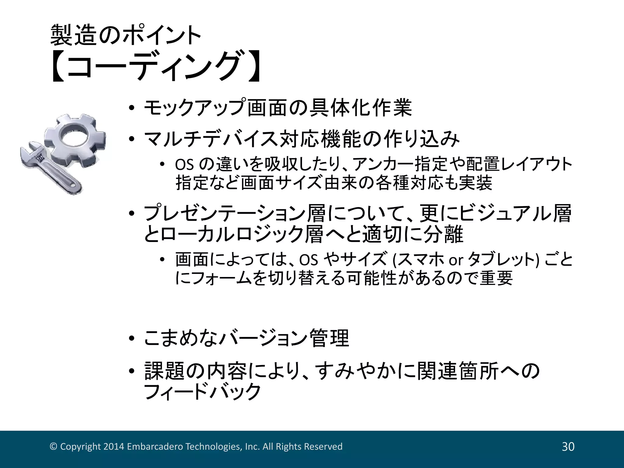 製造のポイント
【コーディング】
• モックアップ画面の具体化作業
• マルチデバイス対応機能の作り込み
• OS の違いを吸収したり、アンカー指定や配置レイアウト
指定など画面サイズ由来の各種対応も実装
• プレゼンテーション層について、更にビジュアル層
とローカルロジック層へと適切に分離
• 画面によっては、OS やサイズ (スマホ or タブレット) ごと
にフォームを切り替える可能性があるので重要
• こまめなバージョン管理
• 課題の内容により、すみやかに関連箇所への
フィードバック
© Copyright 2014 Embarcadero Technologies, Inc. All Rights Reserved 30
 