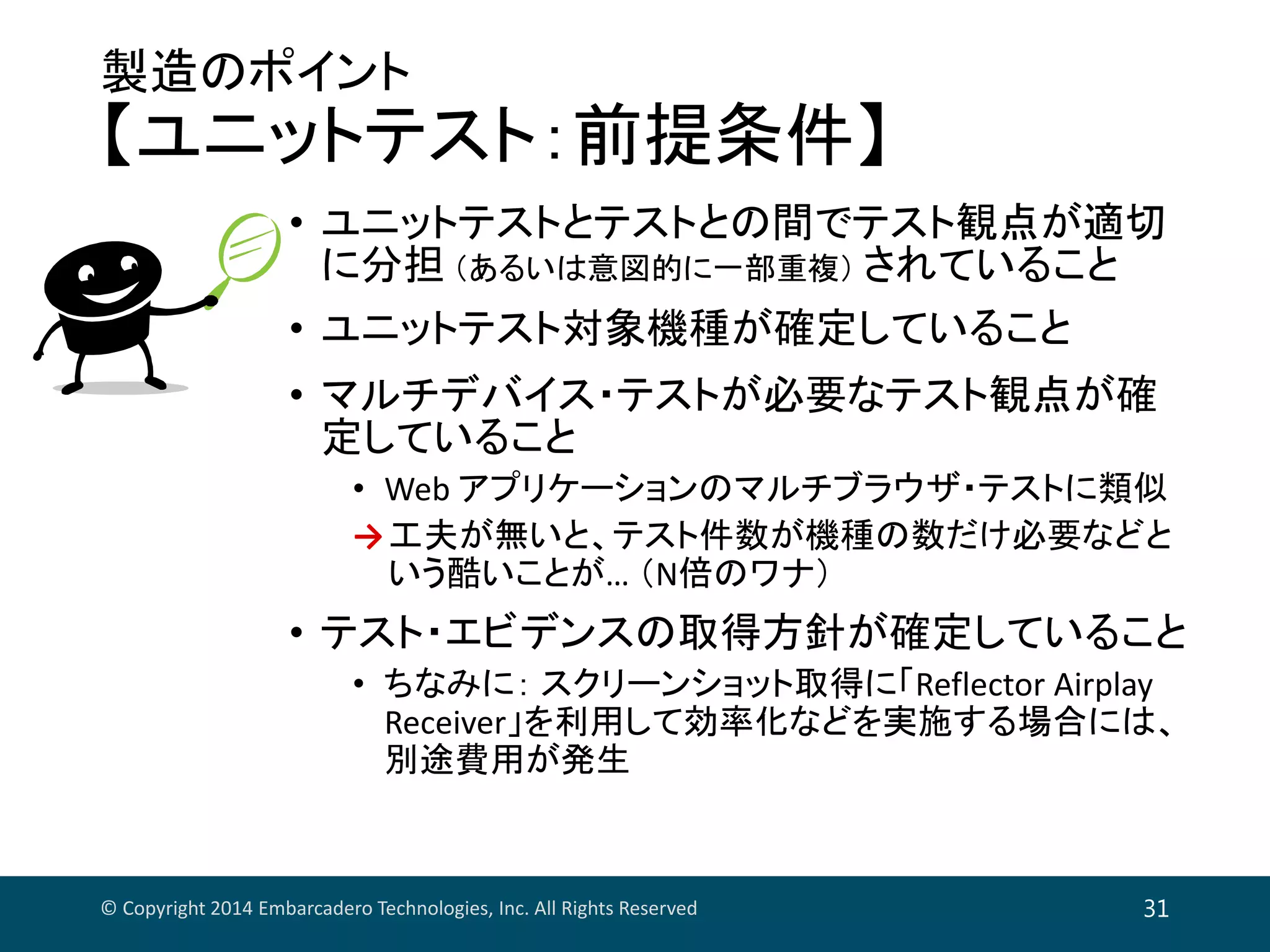 製造のポイント
【ユニットテスト：前提条件】
• ユニットテストとテストとの間でテスト観点が適切
に分担 （あるいは意図的に一部重複） されていること
• ユニットテスト対象機種が確定していること
• マルチデバイス・テストが必要なテスト観点が確
定していること
• Web アプリケーションのマルチブラウザ・テストに類似
→工夫が無いと、テスト件数が機種の数だけ必要などと
いう酷いことが… （N倍のワナ）
• テスト・エビデンスの取得方針が確定していること
• ちなみに： スクリーンショット取得に「Reflector Airplay 
Receiver」を利用して効率化などを実施する場合には、
別途費用が発生
© Copyright 2014 Embarcadero Technologies, Inc. All Rights Reserved 31
 