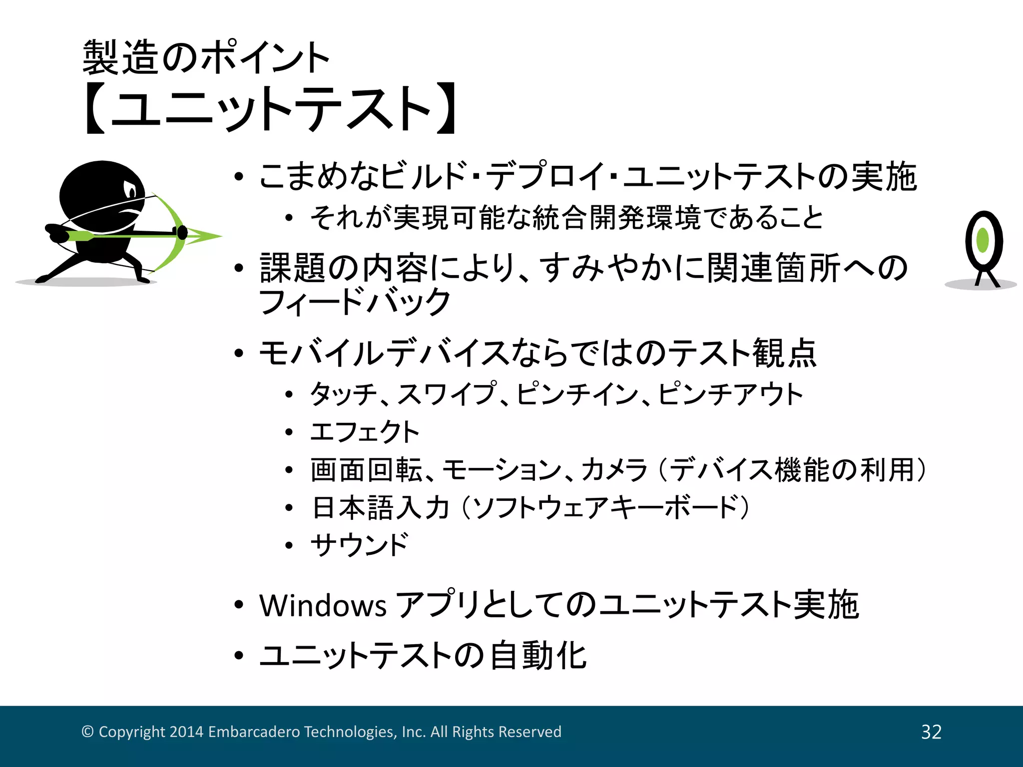 製造のポイント
【ユニットテスト】
• こまめなビルド・デプロイ・ユニットテストの実施
• それが実現可能な統合開発環境であること
• 課題の内容により、すみやかに関連箇所への
フィードバック
• モバイルデバイスならではのテスト観点
• タッチ、スワイプ、ピンチイン、ピンチアウト
• エフェクト
• 画面回転、モーション、カメラ （デバイス機能の利用）
• 日本語入力 （ソフトウェアキーボード）
• サウンド
• Windows アプリとしてのユニットテスト実施
• ユニットテストの自動化
© Copyright 2014 Embarcadero Technologies, Inc. All Rights Reserved 32
 