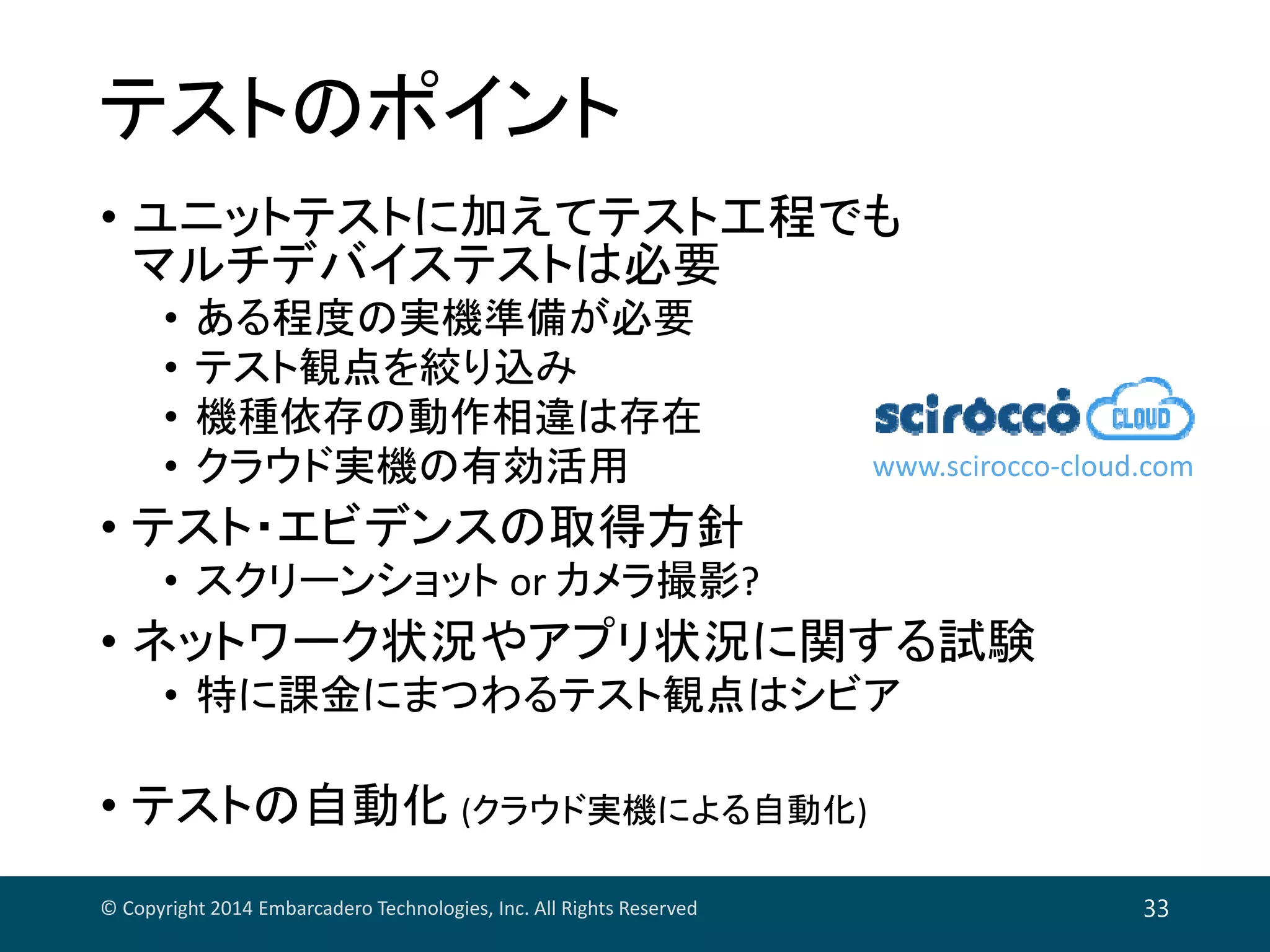 テストのポイント
• ユニットテストに加えてテスト工程でも
マルチデバイステストは必要
• ある程度の実機準備が必要
• テスト観点を絞り込み
• 機種依存の動作相違は存在
• クラウド実機の有効活用
• テスト・エビデンスの取得方針
• スクリーンショット or カメラ撮影?
• ネットワーク状況やアプリ状況に関する試験
• 特に課金にまつわるテスト観点はシビア
• テストの自動化 (クラウド実機による自動化)
© Copyright 2014 Embarcadero Technologies, Inc. All Rights Reserved 33
www.scirocco‐cloud.com
 