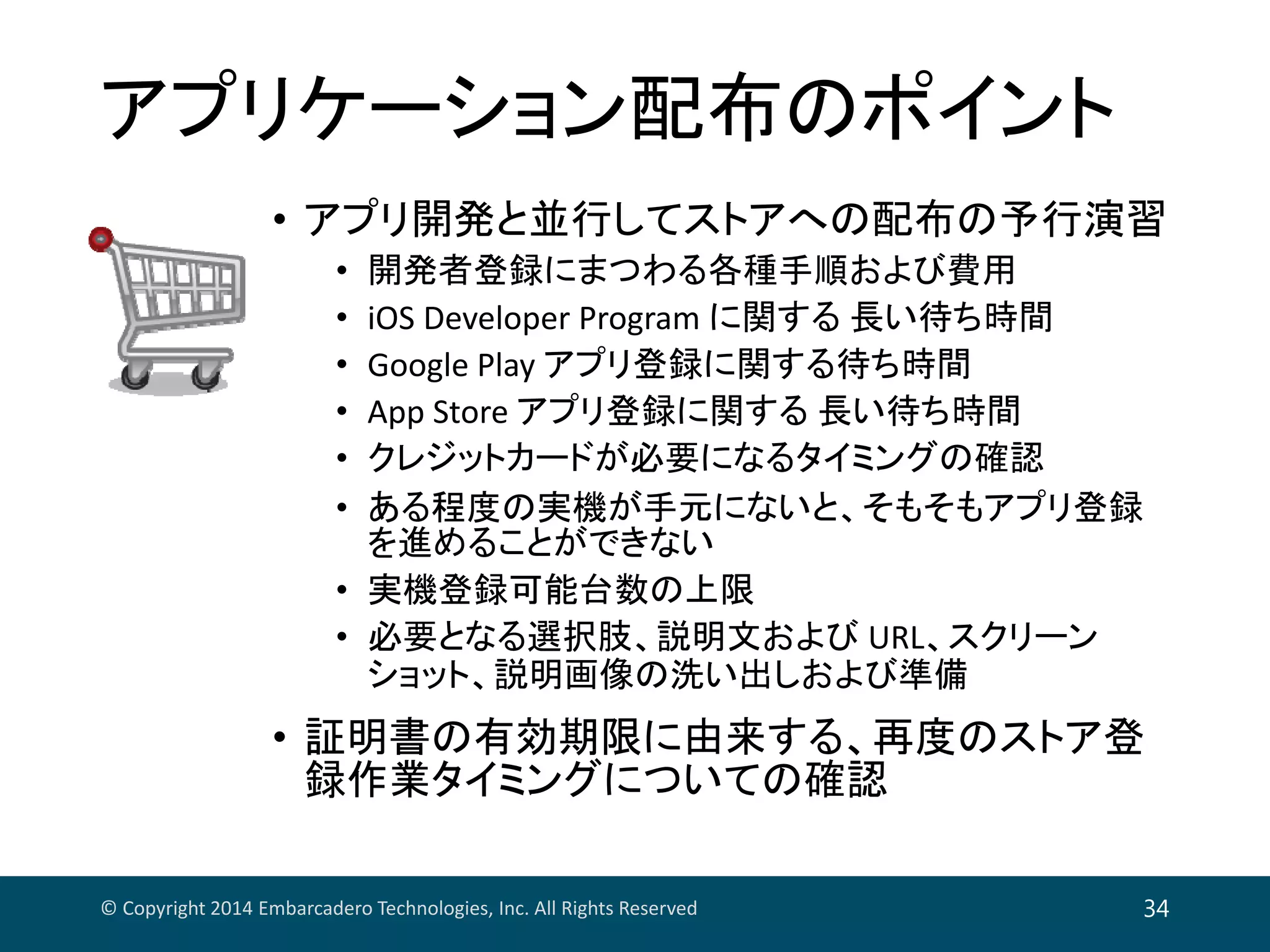 アプリケーション配布のポイント
• アプリ開発と並行してストアへの配布の予行演習
• 開発者登録にまつわる各種手順および費用
• iOS Developer Program に関する 長い待ち時間
• Google Play アプリ登録に関する待ち時間
• App Store アプリ登録に関する 長い待ち時間
• クレジットカードが必要になるタイミングの確認
• ある程度の実機が手元にないと、そもそもアプリ登録
を進めることができない
• 実機登録可能台数の上限
• 必要となる選択肢、説明文および URL、スクリーン
ショット、説明画像の洗い出しおよび準備
• 証明書の有効期限に由来する、再度のストア登
録作業タイミングについての確認
© Copyright 2014 Embarcadero Technologies, Inc. All Rights Reserved 34
 