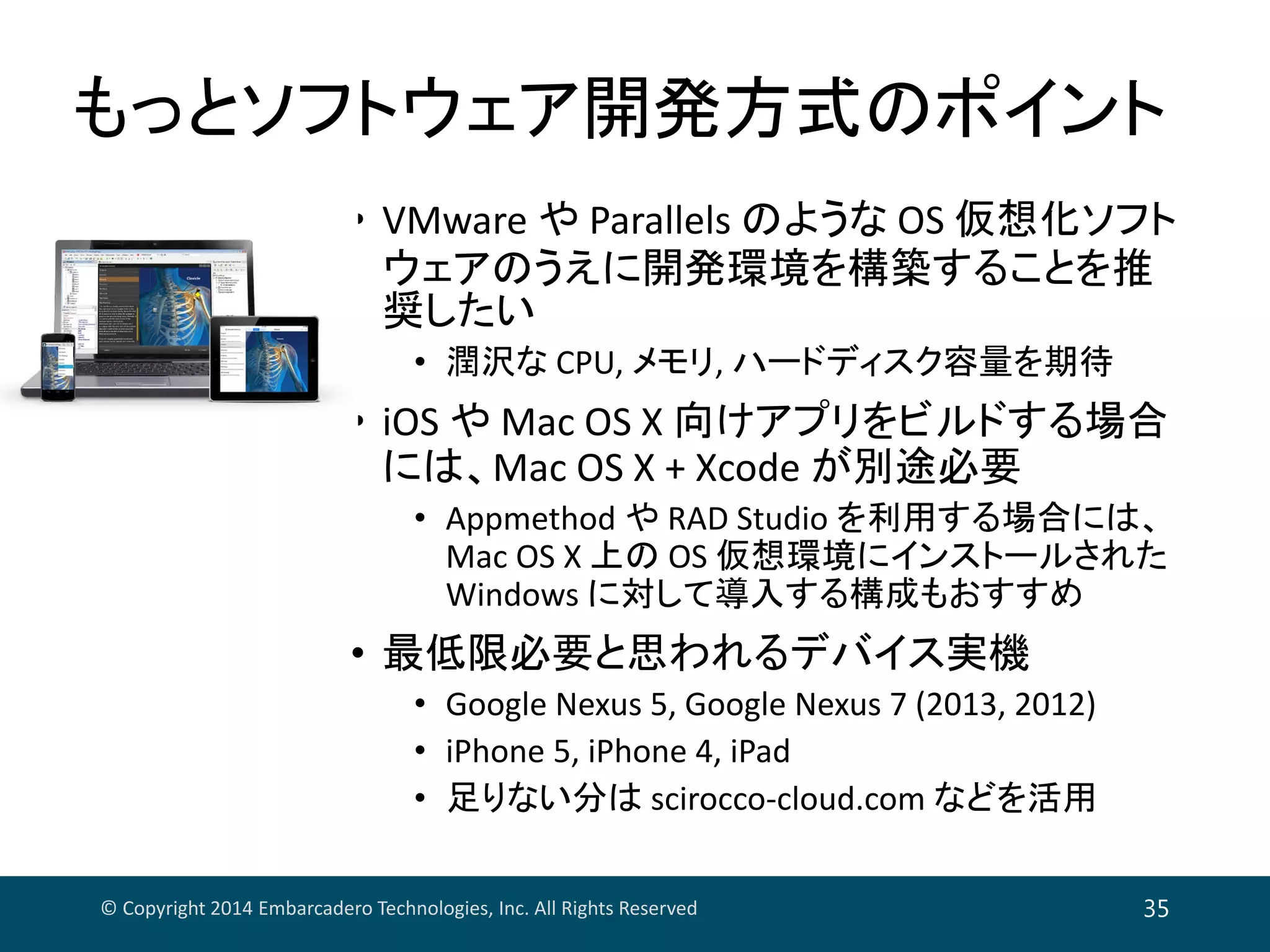 もっとソフトウェア開発方式のポイント
• VMware や Parallels のような OS 仮想化ソフト
ウェアのうえに開発環境を構築することを推
奨したい
• 潤沢な CPU, メモリ, ハードディスク容量を期待
• iOS や Mac OS X 向けアプリをビルドする場合
には、Mac OS X + Xcode が別途必要
• Appmethod や RAD Studio を利用する場合には、
Mac OS X 上の OS 仮想環境にインストールされた
Windows に対して導入する構成もおすすめ
• 最低限必要と思われるデバイス実機
• Google Nexus 5, Google Nexus 7 (2013, 2012)
• iPhone 5, iPhone 4, iPad
• 足りない分は scirocco‐cloud.com などを活用
© Copyright 2014 Embarcadero Technologies, Inc. All Rights Reserved 35
 