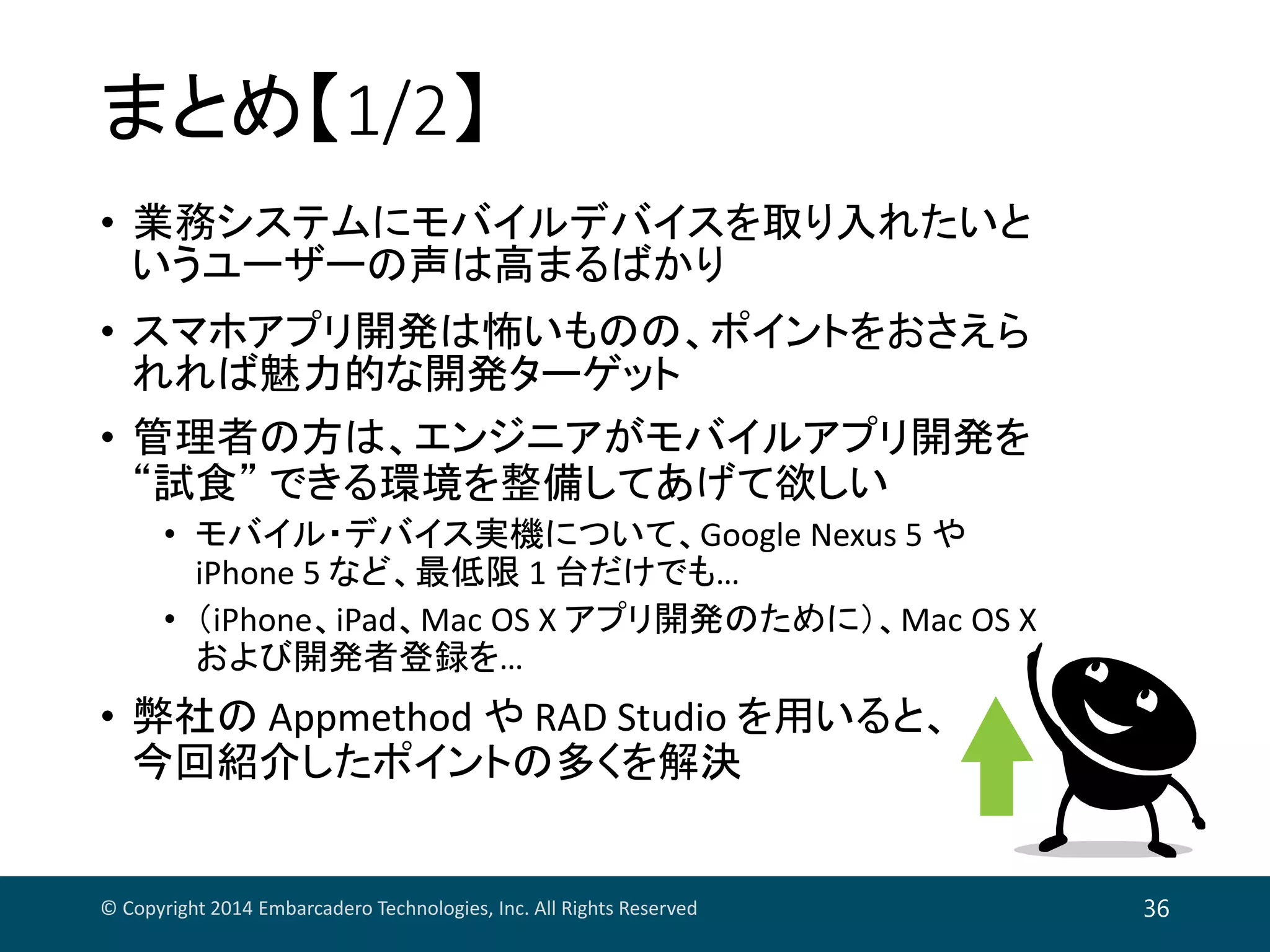 まとめ【1/2】
• 業務システムにモバイルデバイスを取り入れたいと
いうユーザーの声は高まるばかり
• スマホアプリ開発は怖いものの、ポイントをおさえら
れれば魅力的な開発ターゲット
• 管理者の方は、エンジニアがモバイルアプリ開発を
“試食” できる環境を整備してあげて欲しい
• モバイル・デバイス実機について、Google Nexus 5 や
iPhone 5 など、最低限 1 台だけでも…
• （iPhone、iPad、Mac OS X アプリ開発のために）、Mac OS X 
および開発者登録を…
• 弊社の Appmethod や RAD Studio を用いると、
今回紹介したポイントの多くを解決
© Copyright 2014 Embarcadero Technologies, Inc. All Rights Reserved 36
 