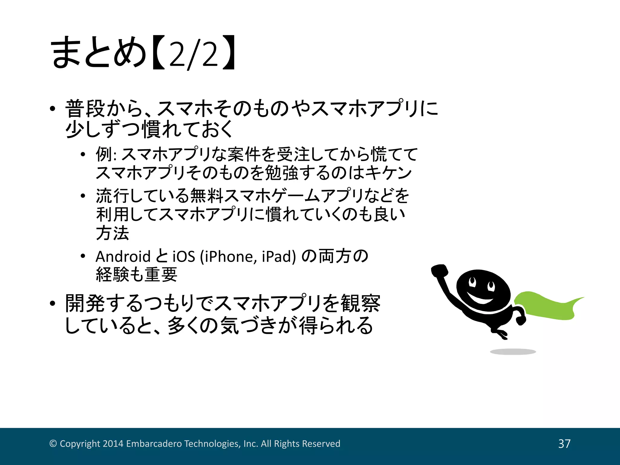 まとめ【2/2】
• 普段から、スマホそのものやスマホアプリに
少しずつ慣れておく
• 例: スマホアプリな案件を受注してから慌てて
スマホアプリそのものを勉強するのはキケン
• 流行している無料スマホゲームアプリなどを
利用してスマホアプリに慣れていくのも良い
方法
• Android と iOS (iPhone, iPad) の両方の
経験も重要
• 開発するつもりでスマホアプリを観察
していると、多くの気づきが得られる
© Copyright 2014 Embarcadero Technologies, Inc. All Rights Reserved 37
 