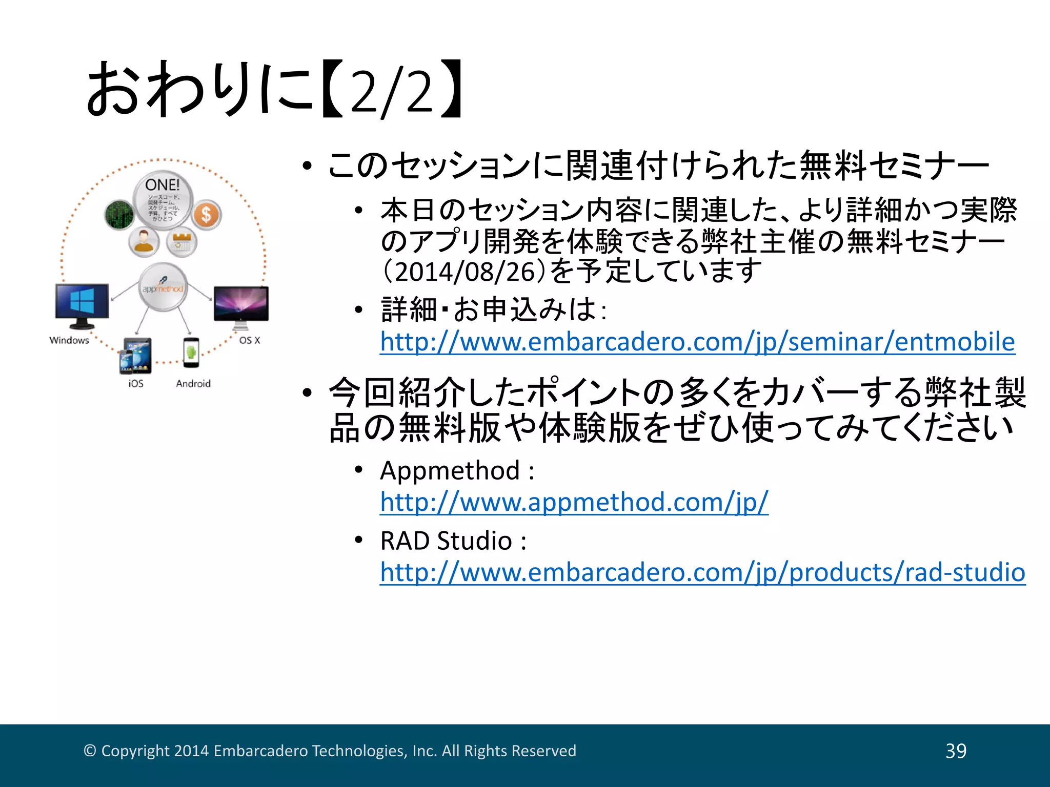おわりに【2/2】
• このセッションに関連付けられた無料セミナー
• 本日のセッション内容に関連した、より詳細かつ実際
のアプリ開発を体験できる弊社主催の無料セミナー
（2014/08/26）を予定しています
• 詳細・お申込みは：
http://www.embarcadero.com/jp/seminar/entmobile
• 今回紹介したポイントの多くをカバーする弊社製
品の無料版や体験版をぜひ使ってみてください
• Appmethod : 
http://www.appmethod.com/jp/
• RAD Studio : 
http://www.embarcadero.com/jp/products/rad‐studio
© Copyright 2014 Embarcadero Technologies, Inc. All Rights Reserved 39
 