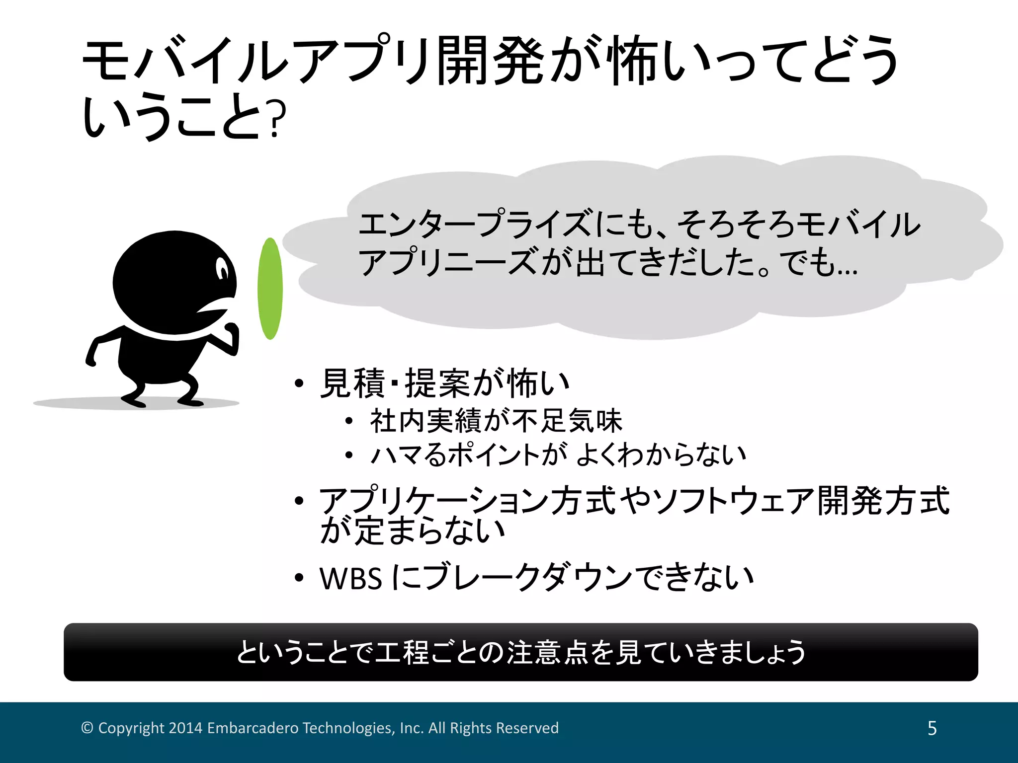 モバイルアプリ開発が怖いってどう
いうこと?
• 見積・提案が怖い
• 社内実績が不足気味
• ハマるポイントが よくわからない
• アプリケーション方式やソフトウェア開発方式
が定まらない
• WBS にブレークダウンできない
© Copyright 2014 Embarcadero Technologies, Inc. All Rights Reserved 5
エンタープライズにも、そろそろモバイル
アプリニーズが出てきだした。でも…
ということで工程ごとの注意点を見ていきましょうということで工程ごとの注意点を見ていきましょう
 