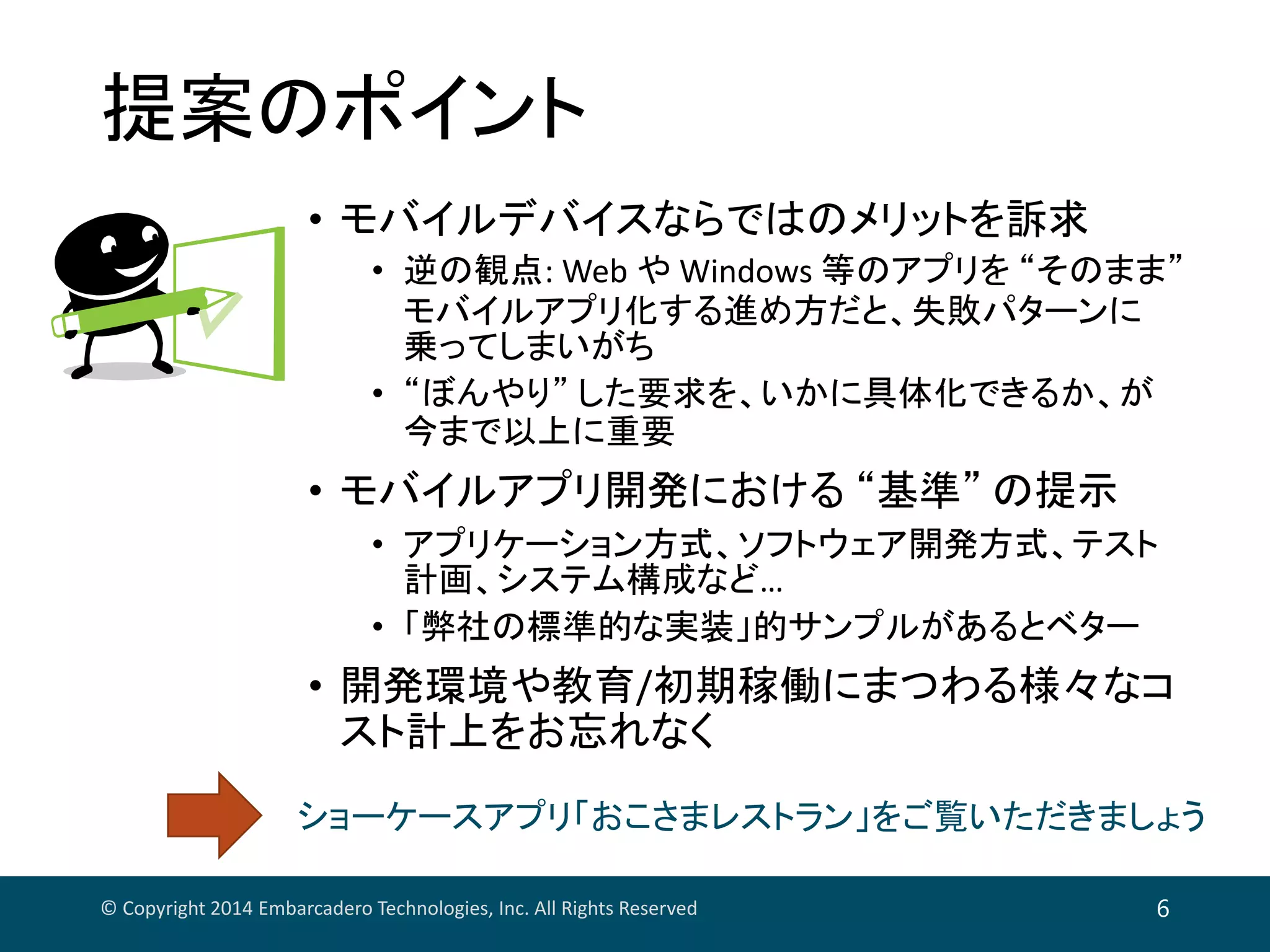 提案のポイント
• モバイルデバイスならではのメリットを訴求
• 逆の観点: Web や Windows 等のアプリを “そのまま”
モバイルアプリ化する進め方だと、失敗パターンに
乗ってしまいがち
• “ぼんやり” した要求を、いかに具体化できるか、が
今まで以上に重要
• モバイルアプリ開発における “基準” の提示
• アプリケーション方式、ソフトウェア開発方式、テスト
計画、システム構成など…
• 「弊社の標準的な実装」的サンプルがあるとベター
• 開発環境や教育/初期稼働にまつわる様々なコ
スト計上をお忘れなく
© Copyright 2014 Embarcadero Technologies, Inc. All Rights Reserved 6
ショーケースアプリ「おこさまレストラン」をご覧いただきましょう
 