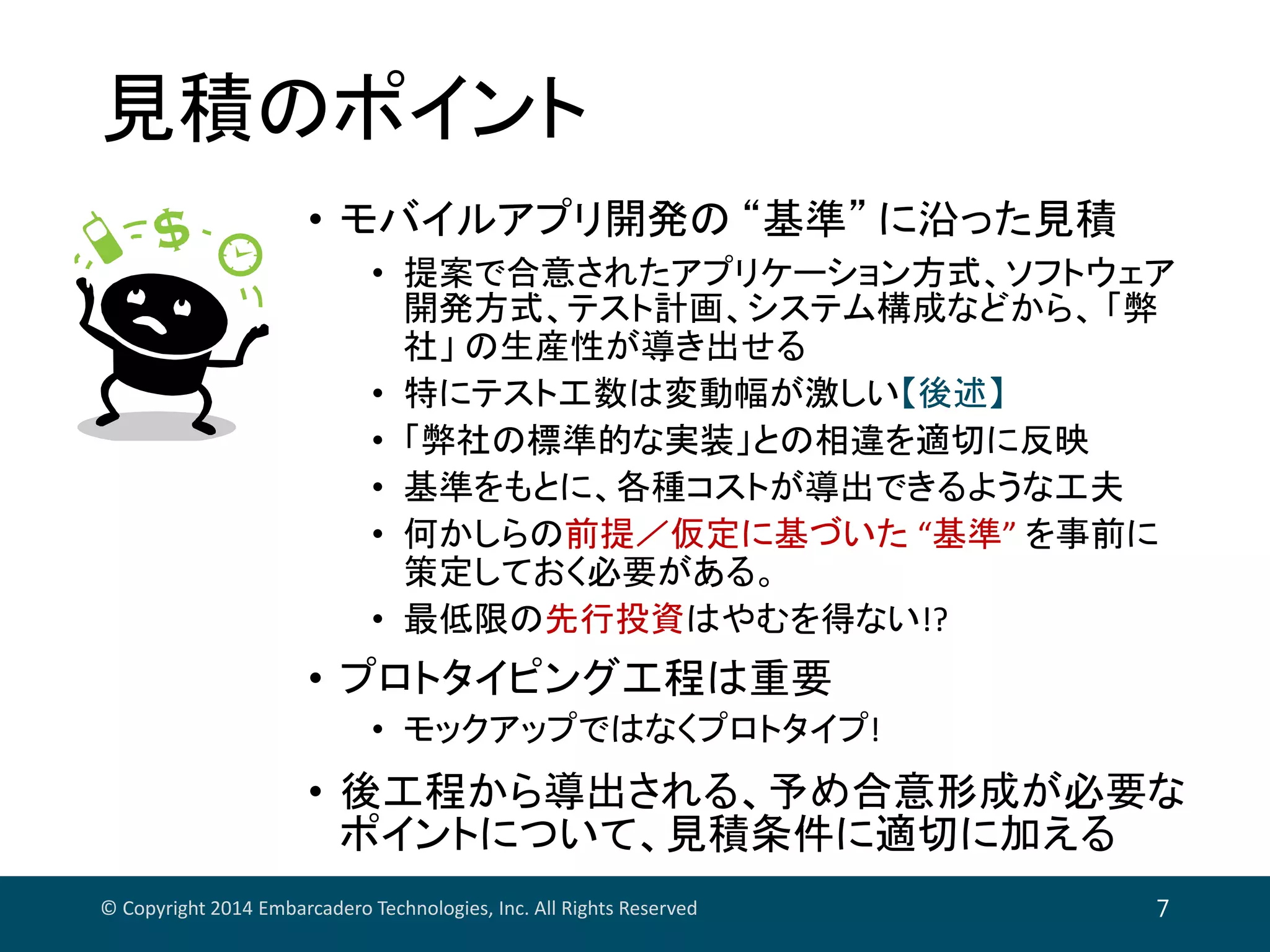 見積のポイント
© Copyright 2014 Embarcadero Technologies, Inc. All Rights Reserved 7
• モバイルアプリ開発の “基準” に沿った見積
• 提案で合意されたアプリケーション方式、ソフトウェア
開発方式、テスト計画、システム構成などから、 「弊
社」 の生産性が導き出せる
• 特にテスト工数は変動幅が激しい【後述】
• 「弊社の標準的な実装」との相違を適切に反映
• 基準をもとに、各種コストが導出できるような工夫
• 何かしらの前提／仮定に基づいた “基準” を事前に
策定しておく必要がある。
• 最低限の先行投資はやむを得ない!?
• プロトタイピング工程は重要
• モックアップではなくプロトタイプ!
• 後工程から導出される、予め合意形成が必要な
ポイントについて、見積条件に適切に加える
 