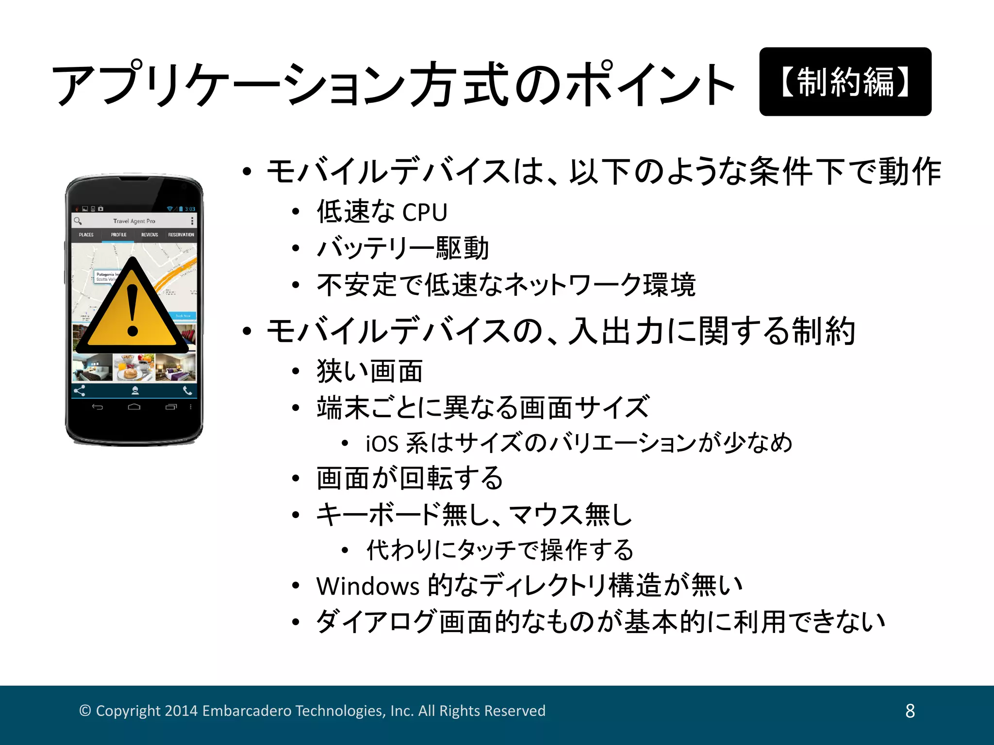 アプリケーション方式のポイント
© Copyright 2014 Embarcadero Technologies, Inc. All Rights Reserved 8
• モバイルデバイスは、以下のような条件下で動作
• 低速な CPU
• バッテリー駆動
• 不安定で低速なネットワーク環境
• モバイルデバイスの、入出力に関する制約
• 狭い画面
• 端末ごとに異なる画面サイズ
• iOS 系はサイズのバリエーションが少なめ
• 画面が回転する
• キーボード無し、マウス無し
• 代わりにタッチで操作する
• Windows 的なディレクトリ構造が無い
• ダイアログ画面的なものが基本的に利用できない
【制約編】
 