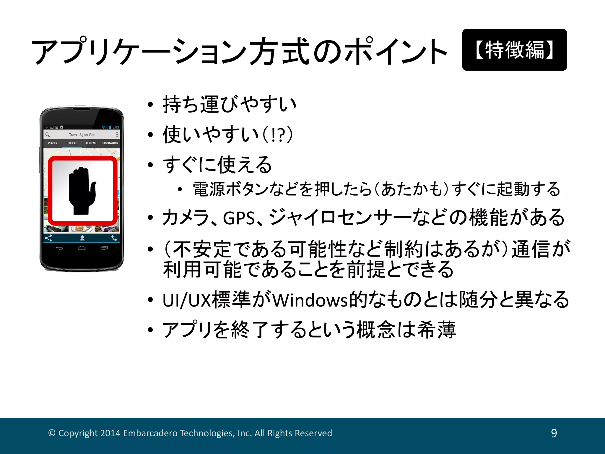 アプリケーション方式のポイント
© Copyright 2014 Embarcadero Technologies, Inc. All Rights Reserved 9
• 持ち運びやすい
• 使いやすい（!?）
• すぐに使える
• 電源ボタンなどを押したら（あたかも）すぐに起動する
• カメラ、GPS、ジャイロセンサーなどの機能がある
• （不安定である可能性など制約はあるが）通信が
利用可能であることを前提とできる
• UI/UX標準がWindows的なものとは随分と異なる
• アプリを終了するという概念は希薄
【特徴編】
 