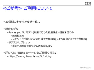 ? 2014 IBM Corporation
<ο> äˤĤ
? 30gΥȥ饤륵`ӥ
? nǥ
C Pay as you Go ǥ(äˏꤸn)-F׹Τ
? oϖ
? ꣺375GB-hours/ ޤǤoϖ(0.5GB1o)
C ֥ץ
? ƶϽ򤢤餫ᤪ֧B픤
? Ԕ Pricing Υک`򤴲դ
C https://ace.ng.bluemix.net/#/pricing
 