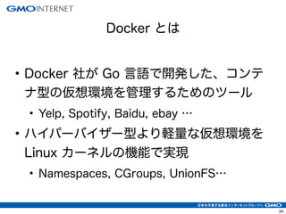 24
• Docker 社が Go 言語で開発した、コンテ
ナ型の仮想環境を管理するためのツール
• Yelp, Spotify, Baidu, ebay …
• ハイパーバイザー型より軽量な仮想環境を
Linux カーネルの機能で実現
• Namespaces, CGroups, UnionFS…
Docker とは
 