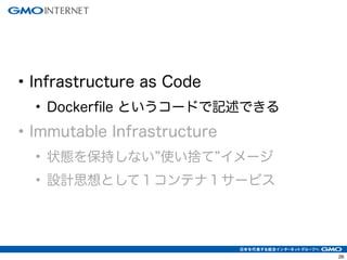 26
• Infrastructure as Code
• Dockerfile というコードで記述できる
• Immutable Infrastructure
• 状態を保持しない 使い捨て イメージ
• 設計思想として１コンテナ１サービス
 