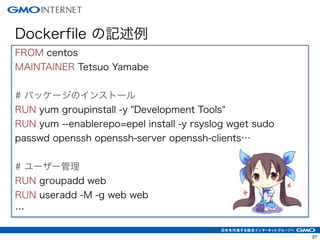 27
Dockerfile の記述例
FROM centos
MAINTAINER Tetsuo Yamabe
!
# パッケージのインストール
RUN yum groupinstall -y "Development Tools"
RUN yum --enablerepo=epel install -y rsyslog wget sudo
passwd openssh openssh-server openssh-clients…
!
# ユーザー管理
RUN groupadd web
RUN useradd -M -g web web
…
 