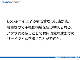 • Dockerfile による構成管理の記述が楽。
• 軽量なので手軽に構成を組み替えられる。
• スタブ的に使うことで共用環境調達までの
リードタイムを稼ぐことができた。
31
 