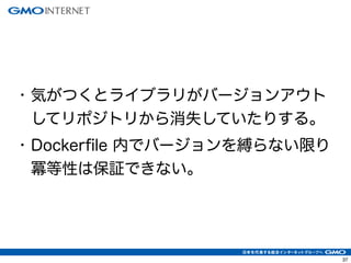 37
• 気がつくとライブラリがバージョンアウト
してリポジトリから消失していたりする。
• Dockerfile 内でバージョンを縛らない限り
冪等性は保証できない。
 