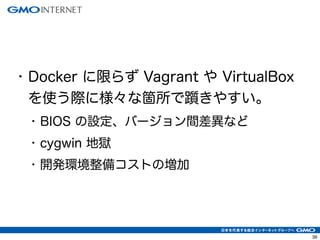 39
• Docker に限らず Vagrant や VirtualBox
を使う際に様々な箇所で躓きやすい。
• BIOS の設定、バージョン間差異など
• cygwin 地獄
• 開発環境整備コストの増加
 