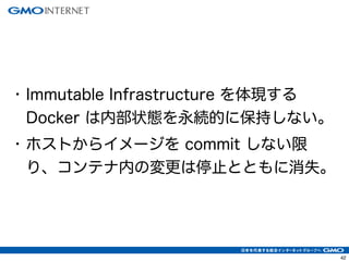 42
• Immutable Infrastructure を体現する
Docker は内部状態を永続的に保持しない。
• ホストからイメージを commit しない限
り、コンテナ内の変更は停止とともに消失。
 