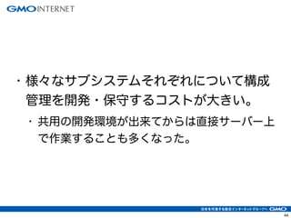 44
• 様々なサブシステムそれぞれについて構成
管理を開発・保守するコストが大きい。
• 共用の開発環境が出来てからは直接サーバー上
で作業することも多くなった。
 