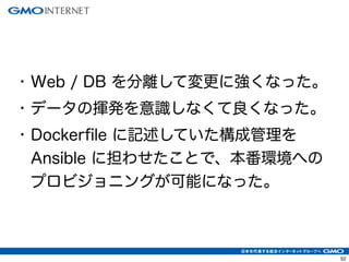 52
• Web / DB を分離して変更に強くなった。
• データの揮発を意識しなくて良くなった。
• Dockerfile に記述していた構成管理を
Ansible に担わせたことで、本番環境への
プロビジョニングが可能になった。
 