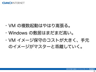 53
• VM の複数起動はやはり嵩張る。
• Windows の敷居はまだまだ高い。
• VM イメージ保守のコストが大きく、手元
のイメージがマスターと乖離していく。
 