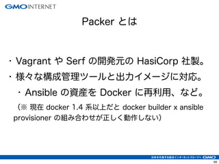 69
• Vagrant や Serf の開発元の HasiCorp 社製。
• 様々な構成管理ツールと出力イメージに対応。
• Ansible の資産を Docker に再利用、など。
（※ 現在 docker 1.4 系以上だと docker builder x ansible
provisioner の組み合わせが正しく動作しない）
Packer とは
 