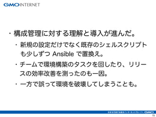 73
• 構成管理に対する理解と導入が進んだ。
• 新規の設定だけでなく既存のシェルスクリプト
も少しずつ Ansible で置換え。
• チームで環境構築のタスクを回したり、リリー
スの効率改善を測ったのも一因。
• 一方で誤って環境を破壊してしまうことも。
 