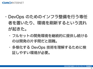 74
• DevOps のためのインフラ整備を行う専任
者を置いたり、環境を刷新するという流れ
が起きた。
• フルセットの開発環境を継続的に提供し続ける
のは開発の片手間だと困難。
• 多様化する DevOps 技術を理解するために検
証しやすい環境が必要。
 