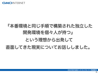 76
『本番環境と同じ手順で構築された独立した
開発環境を個々人が持つ』
という理想から出発して
直面してきた現実についてお話ししました。
 