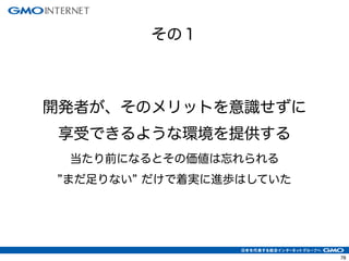 78
開発者が、そのメリットを意識せずに
享受できるような環境を提供する
当たり前になるとその価値は忘れられる
まだ足りない だけで着実に進歩はしていた
その１
 