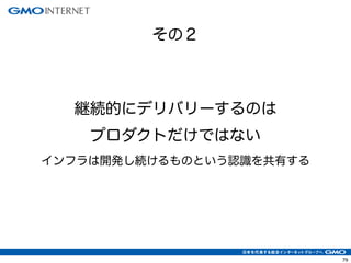 79
継続的にデリバリーするのは
プロダクトだけではない
インフラは開発し続けるものという認識を共有する
その２
 