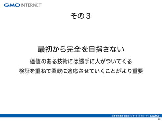その３
80
最初から完全を目指さない
価値のある技術には勝手に人がついてくる
検証を重ねて柔軟に適応させていくことがより重要
 