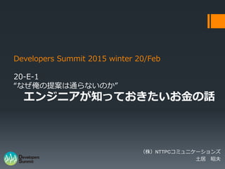 Developers Summit 2015 winter 20/Feb
20-E-1
“なぜ俺の提案は通らないのか”
エンジニアが知っておきたいお金の話
（株）NTTPCコミュニケーションズ
土居 昭夫
 