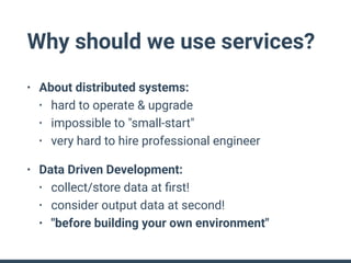 Why should we use services?
• About distributed systems:
• hard to operate & upgrade
• impossible to "small-start"
• very hard to hire professional engineer
• Data Driven Development:
• collect/store data at ﬁrst!
• consider output data at second!
• "before building your own environment"
 