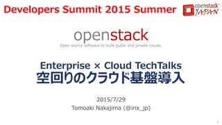 Enterprise × Cloud TechTalks
空回りのクラウド基盤導入
2015/7/29
Tomoaki Nakajima (@irix_jp)
1
openstackOpen source software to build public and private clouds.
Developers Summit 2015 Summer
 