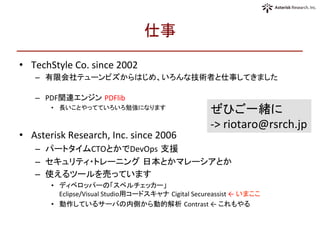 仕事	
•  TechStyle	
  Co.	
  since	
  2002	
  
–  有限会社テューンビズからはじめ、いろんな技術者と仕事してきました	
  
	
  
–  PDF関連エンジン PDFlib	
  	
  
•  長いことやってていろいろ勉強になります	
  
•  Asterisk	
  Research,	
  Inc.	
  since	
  2006	
  	
  
–  パートタイムCTOとかでDevOps 支援	
  	
  
–  セキュリティ・トレーニング 日本とかマレーシアとか	
  
–  使えるツールを売っています	
  
•  ディベロッパーの「スペルチェッカー」	
  
Eclipse/Visual	
  Studio用コードスキャナ Cigital	
  Secureassist	
  ←	
  いまここ	
  
•  動作しているサーバの内側から動的解析 Contrast	
  ←	
  これもやる	
  
ぜひご一緒に	
  
-­‐>	
  riotaro@rsrch.jp	
 