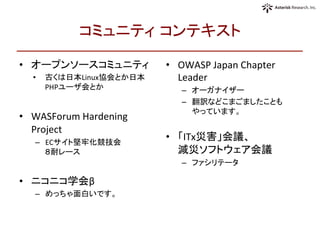 コミュニティ コンテキスト	
•  オープンソースコミュニティ	
  
•  古くは日本Linux協会とか日本
PHPユーザ会とか	
  
•  WASForum	
  Hardening	
  
Project	
  
–  ECサイト堅牢化競技会 	
  
８耐レース	
  
•  ニコニコ学会β	
  
–  めっちゃ面白いです。	
  
•  OWASP	
  Japan	
  Chapter	
  
Leader	
  
–  オーガナイザー	
  
–  翻訳などこまごましたことも	
  
やっています。	
  
•  「ITx災害」会議、	
  
減災ソフトウェア会議	
  
–  ファシリテータ	
  
 