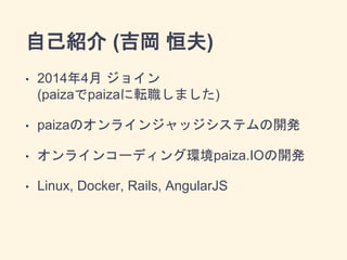 自己紹介 (吉岡 恒夫)
• 2014年4月 ジョイン
(paizaでpaizaに転職しました)
• paizaのオンラインジャッジシステムの開発
• オンラインコーディング環境paiza.IOの開発
• Linux, Docker, Rail...